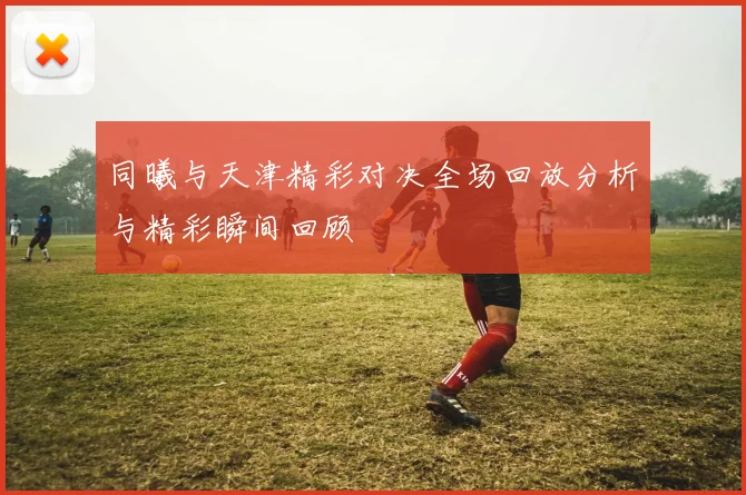 同曦与天津精彩对决全场回放分析与精彩瞬间回顾