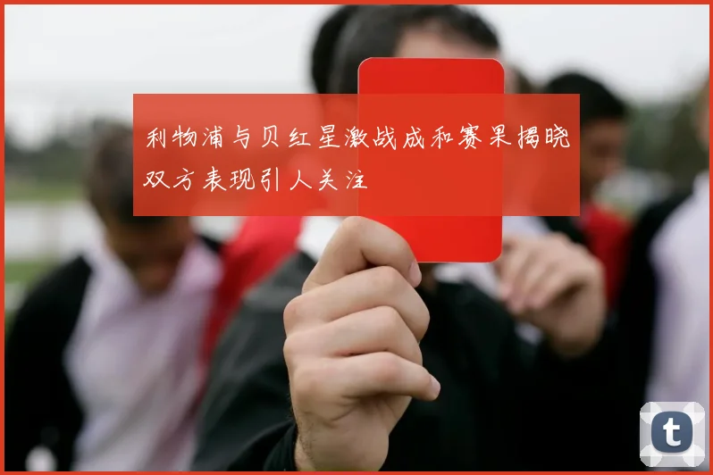 利物浦与贝红星激战成和赛果揭晓双方表现引人关注